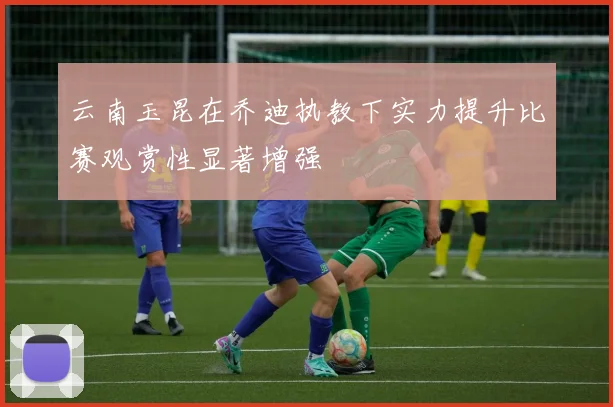 云南玉昆在乔迪执教下实力提升比赛观赏性显著增强