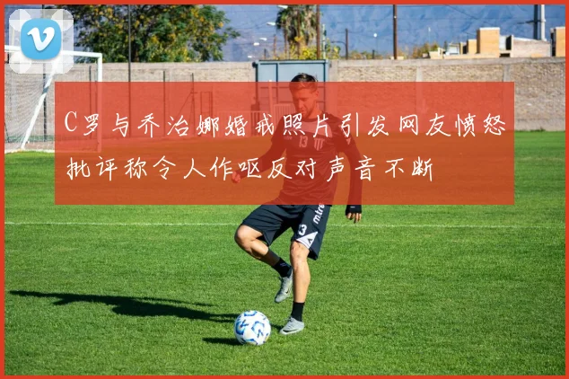 C罗与乔治娜婚戒照片引发网友愤怒批评称令人作呕反对声音不断