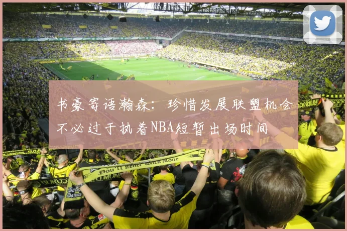 书豪寄语瀚森：珍惜发展联盟机会不必过于执着NBA短暂出场时间