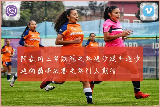 阿森纳三年欧冠之路稳步提升逐步迈向巅峰决赛之路引人期待