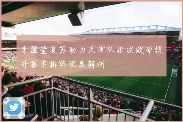 李盈莹复苏助力天津队进攻效率提升赛季排阵深度解析