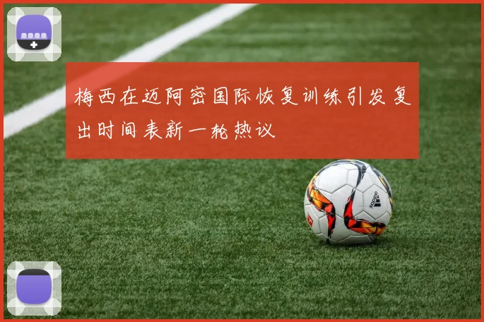 梅西在迈阿密国际恢复训练引发复出时间表新一轮热议