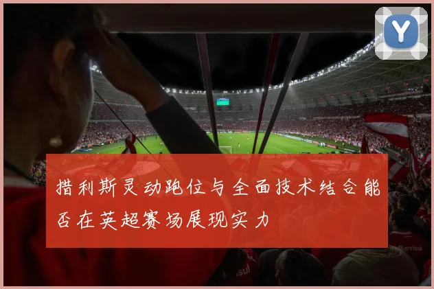 措利斯灵动跑位与全面技术结合能否在英超赛场展现实力