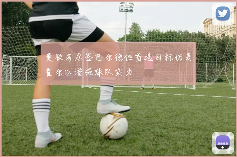 曼联考虑签巴尔德但首选目标仍是霍尔以增强球队实力