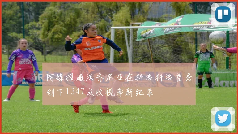 阿媒报道沃齐尼亚在科洛科洛首秀创下1347点收视率新纪录