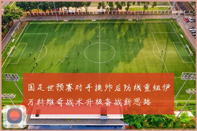 国足世预赛对手换帅后防线重组伊万科维奇战术升级备战新思路