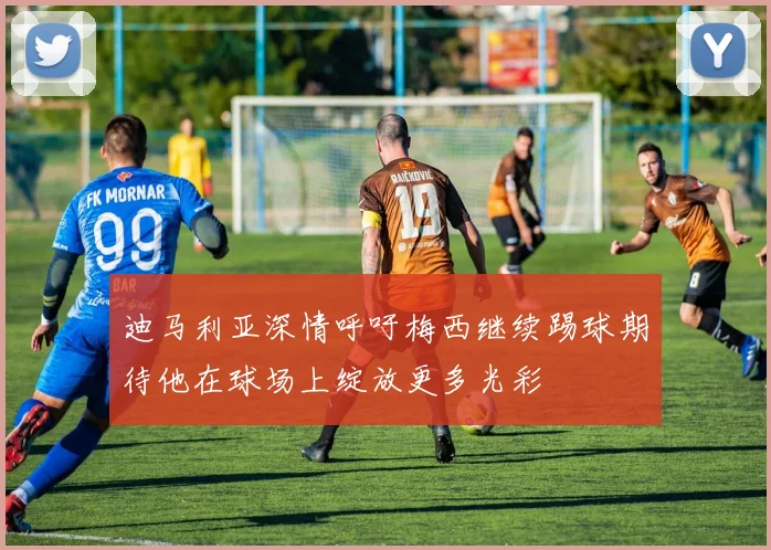 迪马利亚深情呼吁梅西继续踢球期待他在球场上绽放更多光彩