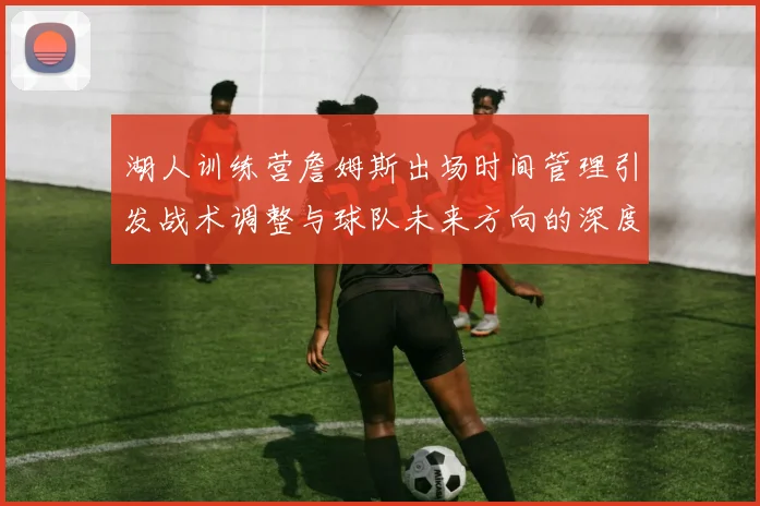 湖人训练营詹姆斯出场时间管理引发战术调整与球队未来方向的深度探讨