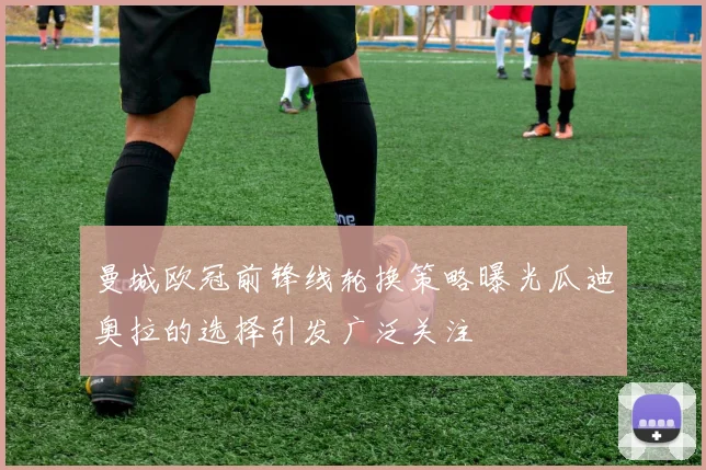 曼城欧冠前锋线轮换策略曝光瓜迪奥拉的选择引发广泛关注
