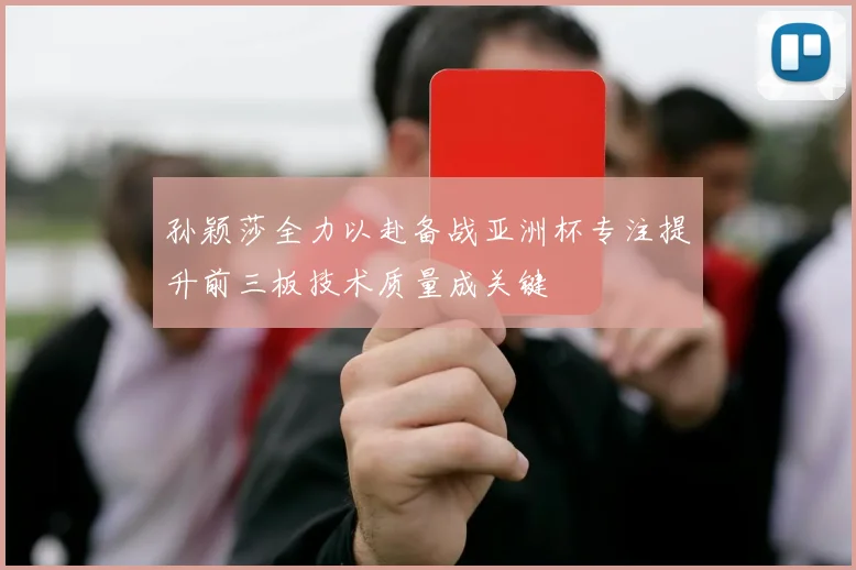 孙颖莎全力以赴备战亚洲杯专注提升前三板技术质量成关键