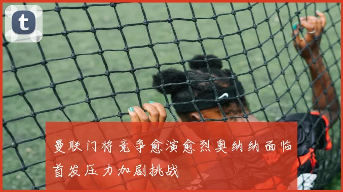 曼联门将竞争愈演愈烈奥纳纳面临首发压力加剧挑战