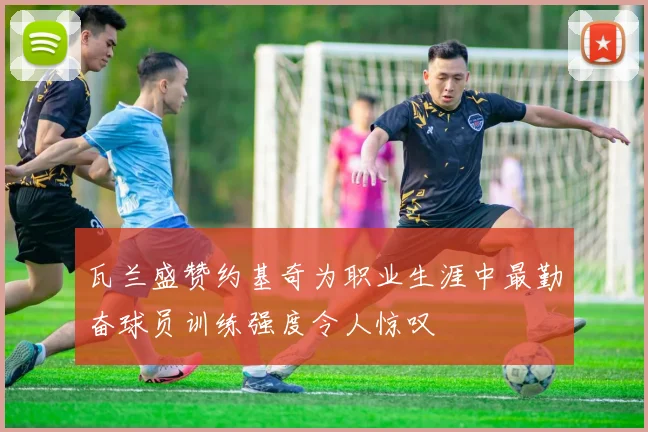 瓦兰盛赞约基奇为职业生涯中最勤奋球员训练强度令人惊叹