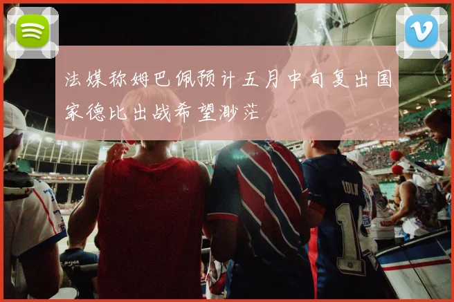 法媒称姆巴佩预计五月中旬复出国家德比出战希望渺茫