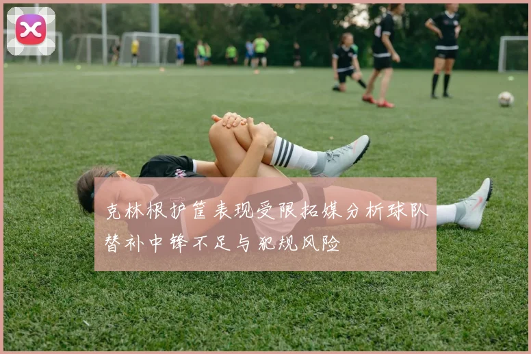 克林根护筐表现受限拓媒分析球队替补中锋不足与犯规风险