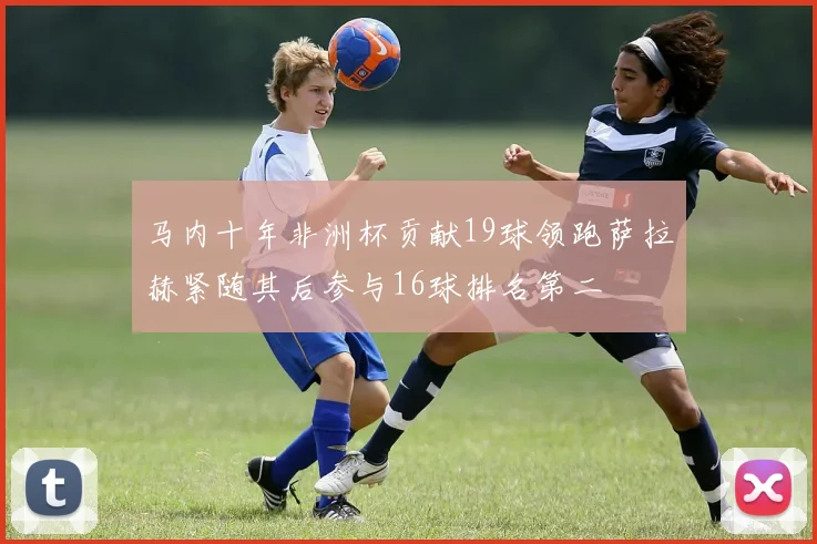 马内十年非洲杯贡献19球领跑萨拉赫紧随其后参与16球排名第二