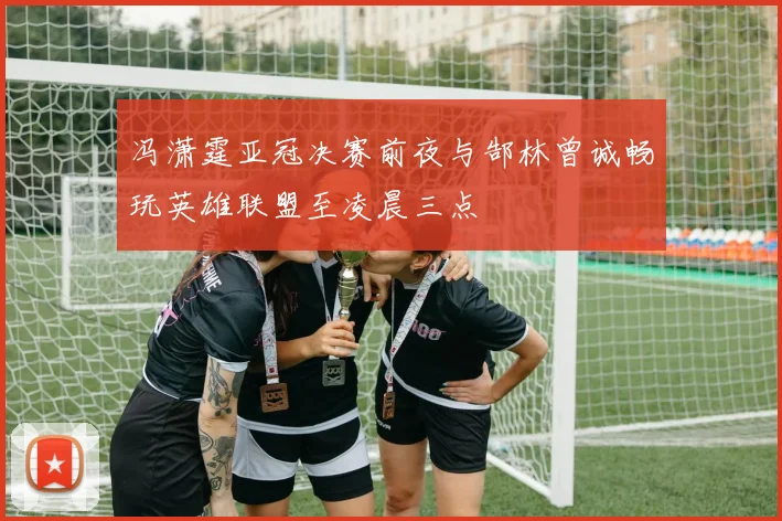 冯潇霆亚冠决赛前夜与郜林曾诚畅玩英雄联盟至凌晨三点
