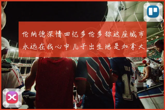 伦纳德深情回忆多伦多称这座城市永远在我心中儿子出生地是加拿大
