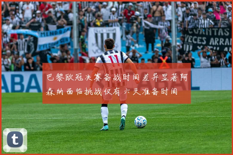 巴黎欧冠决赛备战时间差异显著阿森纳面临挑战仅有六天准备时间