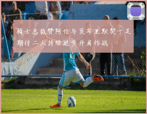 骑士总裁赞阿伦与莫布里默契十足期待二人持续进步并肩作战