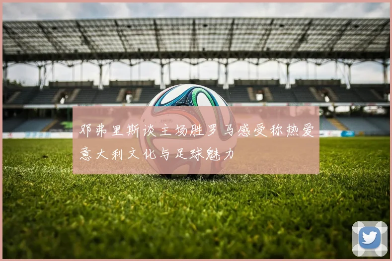 邓弗里斯谈主场胜罗马感受称热爱意大利文化与足球魅力
