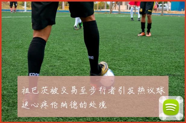 祖巴茨被交易至步行者引发热议球迷心疼伦纳德的处境