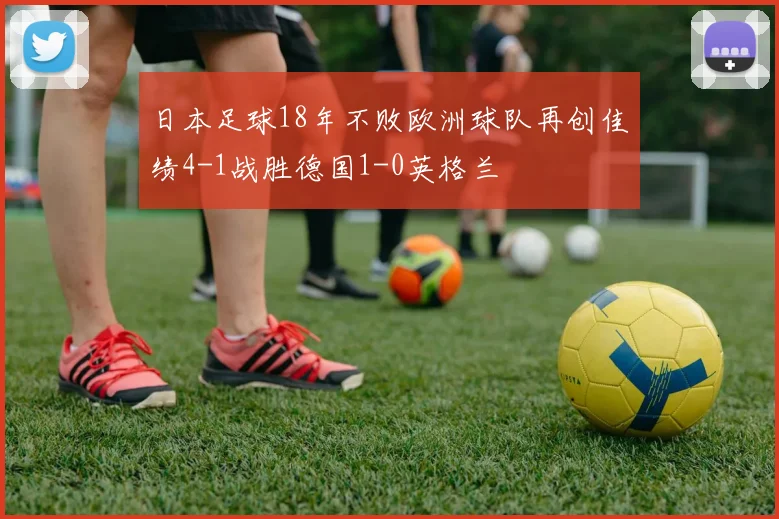 日本足球18年不败欧洲球队再创佳绩4-1战胜德国1-0英格兰