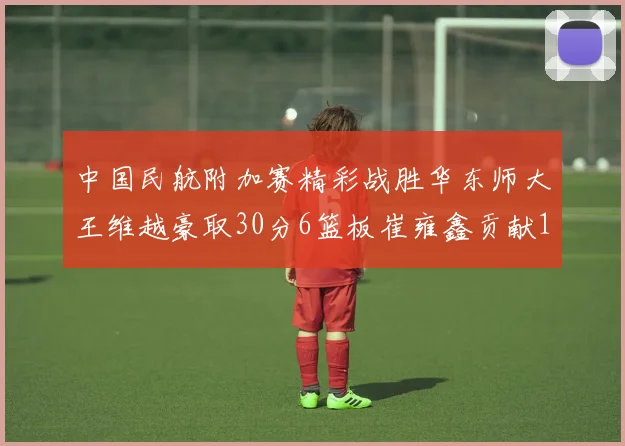 中国民航附加赛精彩战胜华东师大王维越豪取30分6篮板崔雍鑫贡献12分13篮板15助攻