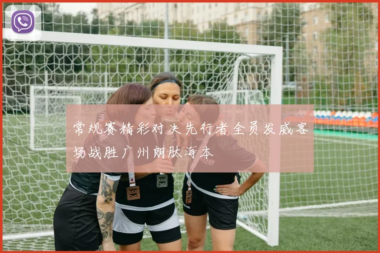 常规赛精彩对决先行者全员发威客场战胜广州朗肽海本