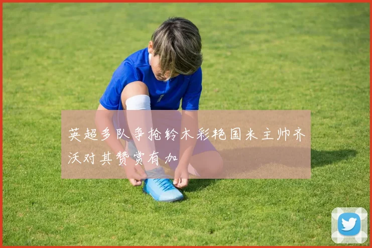 英超多队争抢铃木彩艳国米主帅齐沃对其赞赏有加