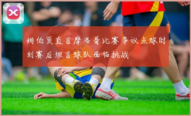 姆伯莫直言摩洛哥比赛争议点球时刻赛后坦言球队面临挑战