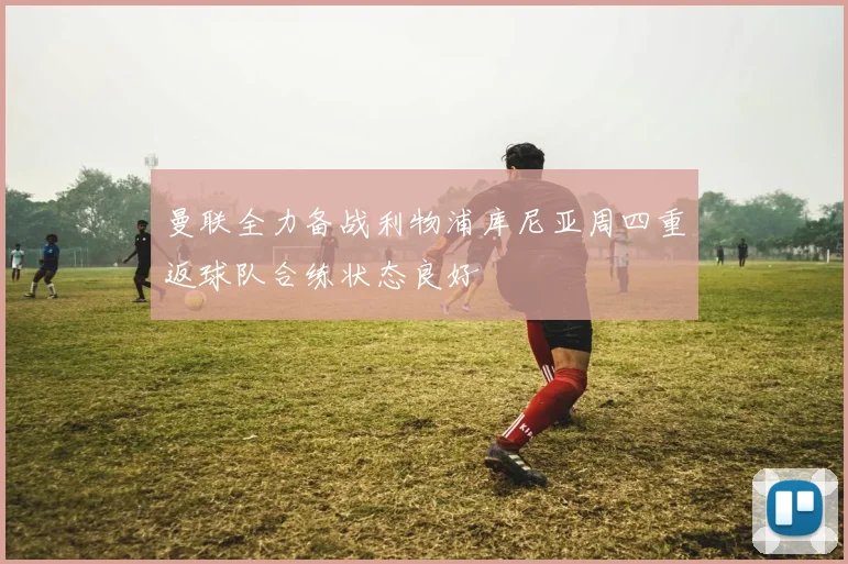 曼联全力备战利物浦库尼亚周四重返球队合练状态良好