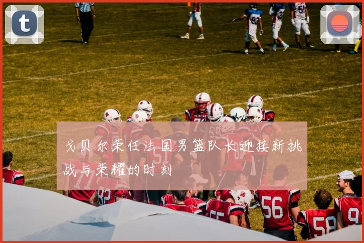 戈贝尔荣任法国男篮队长迎接新挑战与荣耀的时刻