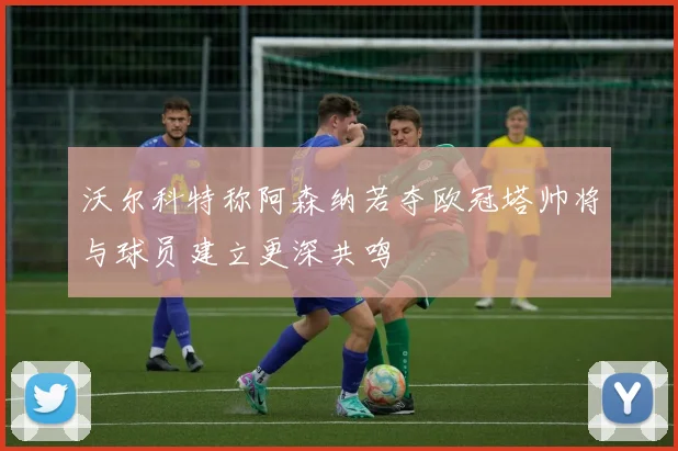 沃尔科特称阿森纳若夺欧冠塔帅将与球员建立更深共鸣