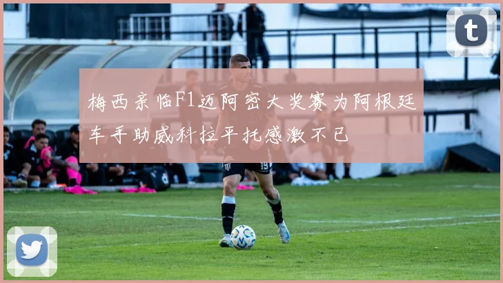 梅西亲临F1迈阿密大奖赛为阿根廷车手助威科拉平托感激不已