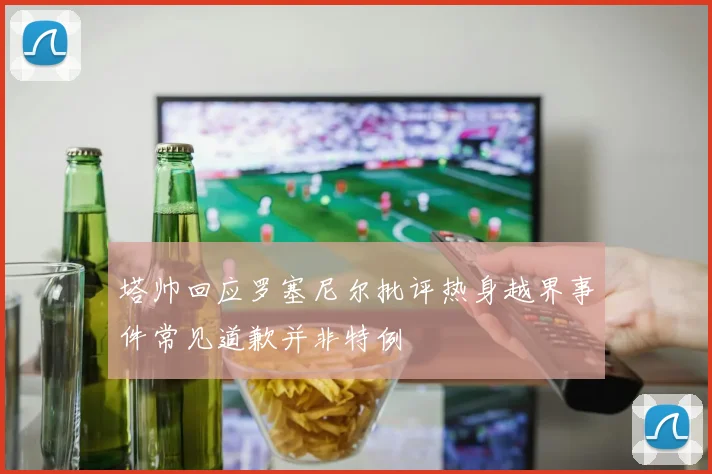 塔帅回应罗塞尼尔批评热身越界事件常见道歉并非特例