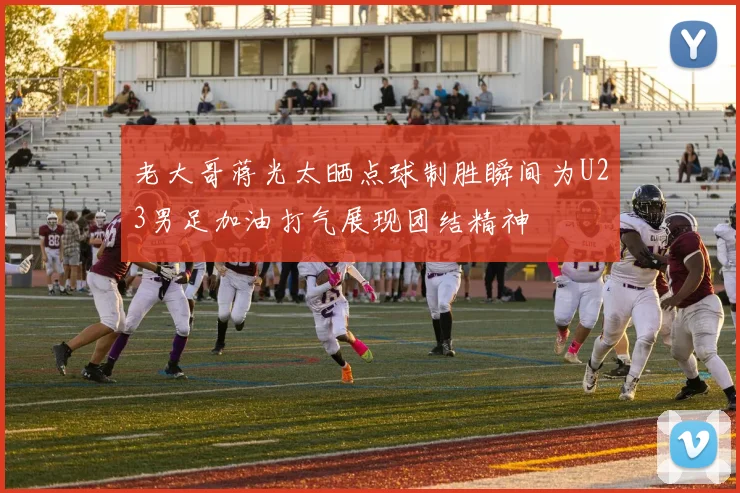 老大哥蒋光太晒点球制胜瞬间为U23男足加油打气展现团结精神