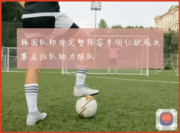 韩国队即将完整阵容李刚仁欧冠决赛后归队助力球队
