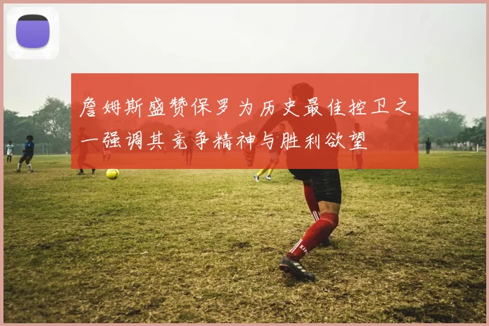 詹姆斯盛赞保罗为历史最佳控卫之一强调其竞争精神与胜利欲望