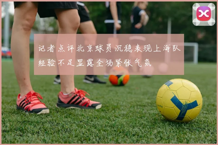 记者点评北京球员沉稳表现上海队经验不足显露全场紧张气氛