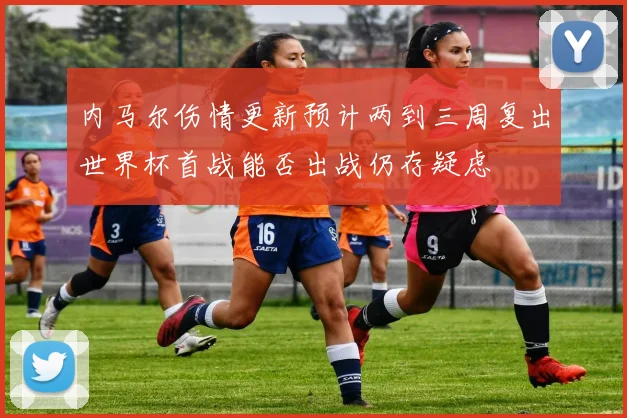 内马尔伤情更新预计两到三周复出世界杯首战能否出战仍存疑虑