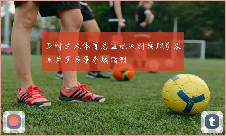 亚特兰大体育总监达米科离职引发米兰罗马争夺战猜测