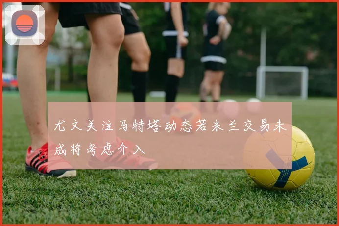 尤文关注马特塔动态若米兰交易未成将考虑介入