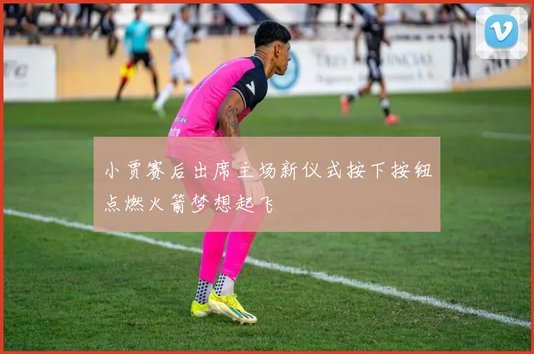 小贾赛后出席主场新仪式按下按钮点燃火箭梦想起飞