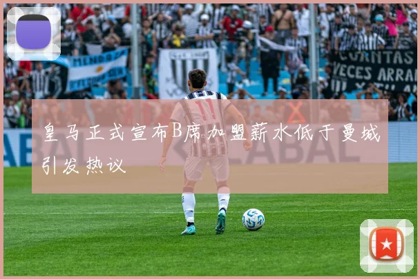 皇马正式宣布B席加盟薪水低于曼城引发热议