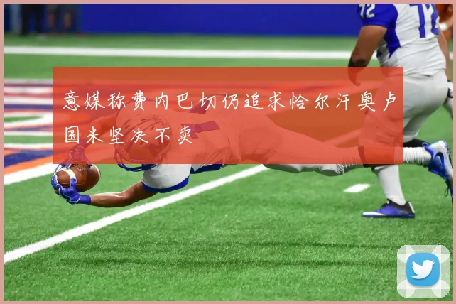 意媒称费内巴切仍追求恰尔汗奥卢国米坚决不卖